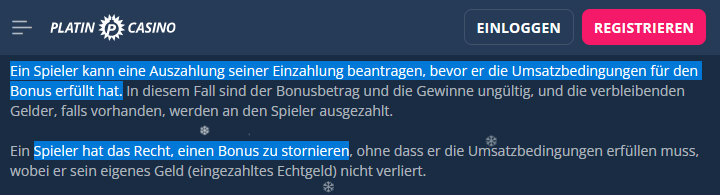 Beispiel aus dem Platincasino: Kunden können ihre Einzahlung jederzeit wieder zur Auszahlung bringen, selbst, wenn der Bonusbetrag noch nicht umgesetzt ist. Das Stornieren des Bonus ist ebenfalls möglich.